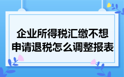 企业所得税汇缴不想申请退税怎么调整报表 企业所得税汇缴不想申请退税怎么调整报表