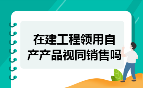 在建工程领用自产产品视同销售吗 在建工程领用自产产品视同销售吗