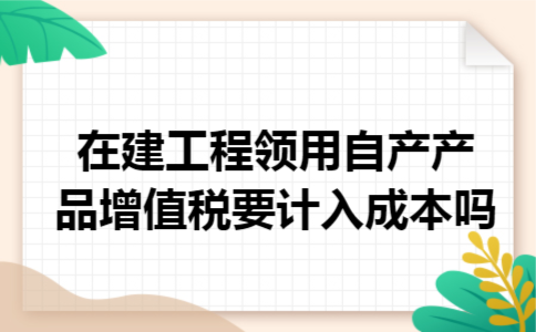 在建工程领用自产产品增值税要计入成本吗 在建工程领用自产产品增值税要计入成本吗