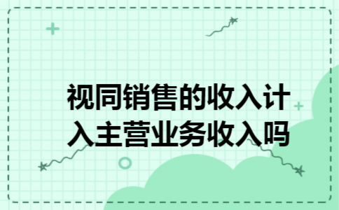 视同销售的收入计入主营业务收入吗 视同销售的收入计入主营业务收入吗