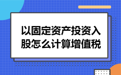 以固定资产投资入股怎么计算增值税 以固定资产投资入股怎么计算增值税