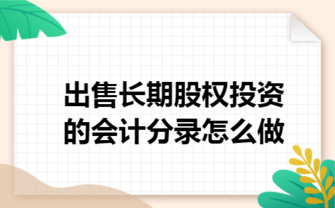 出售长期股权投资的会计分录怎么做 出售长期股权投资的会计分录怎么做