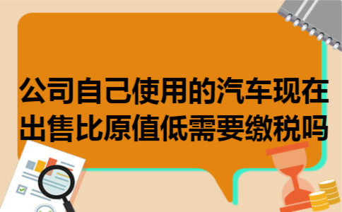 公司自己使用的汽车现在出售比原值低需要缴税吗