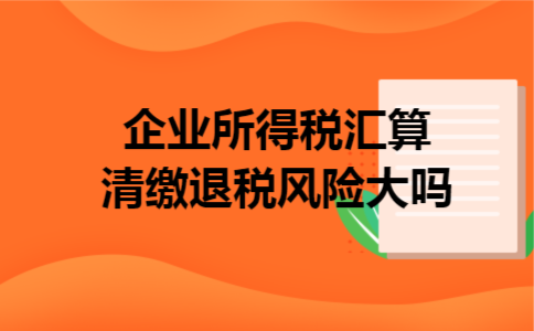 企业所得税汇算清缴退税风险大吗