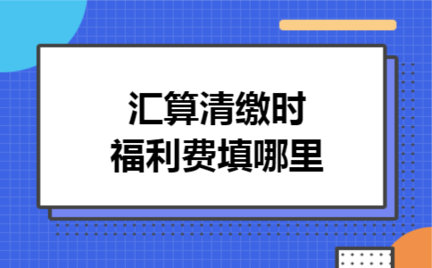 汇算清缴时福利费填哪里 汇算清缴时福利费填哪里
