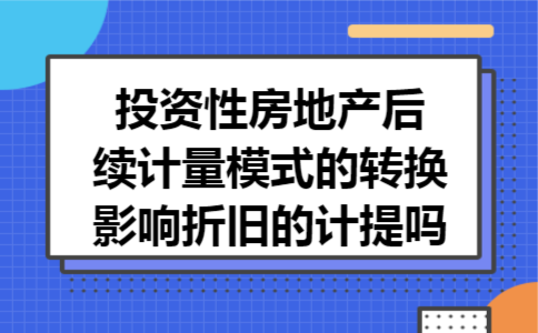 投资性房地产后续计量模式的转换影响折旧的计提吗 投资性房地产后续计量模式的转换影响折旧的计提吗