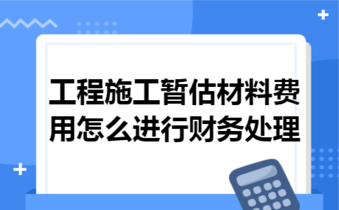 工程施工暂估材料费用怎么进行财务处理 工程施工暂估材料费用怎么进行财务处理