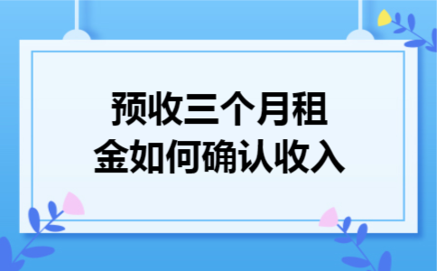 预收三个月租金如何确认收入 预收三个月租金如何确认收入