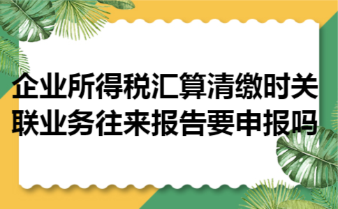 企业所得税汇算清缴时关联业务往来报告要申报吗
