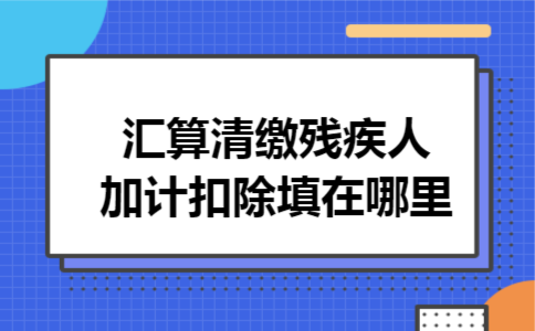 汇算清缴残疾人加计扣除填在哪里 汇算清缴残疾人加计扣除填在哪里