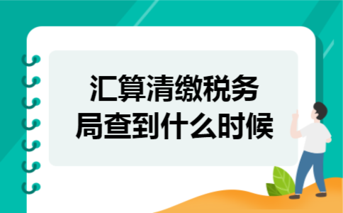 汇算清缴税务局查到什么时候 汇算清缴税务局查到什么时候