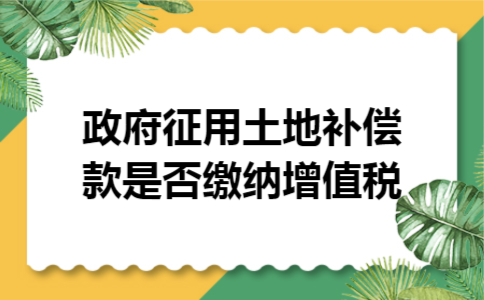 政府征用土地补偿款是否缴纳增值税 政府征用土地补偿款是否缴纳增值税