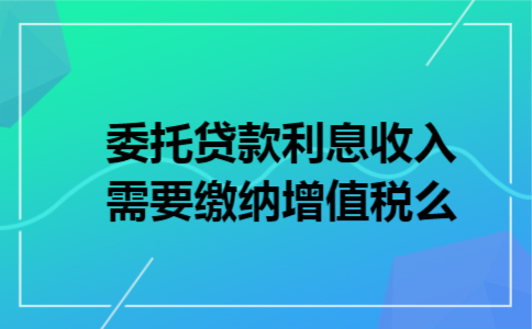 委托贷款利息收入需要缴纳增值税么