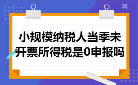 小规模纳税人当季未开票所得税是0申报吗 小规模纳税人当季未开票所得税是0申报吗