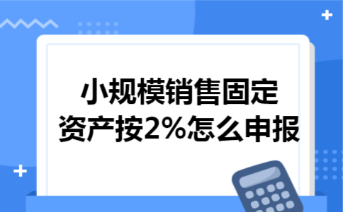 小规模销售固定资产按2%怎么申报 小规模销售固定资产按2%怎么申报
