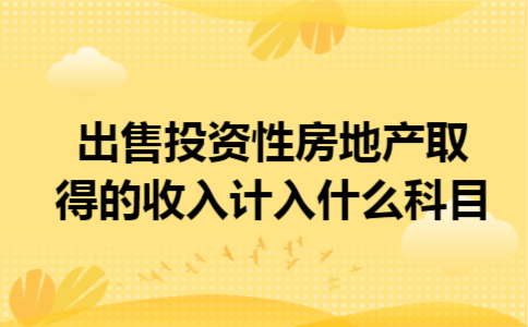 出售投资性房地产取得的收入计入什么科目 出售投资性房地产取得的收入计入什么科目