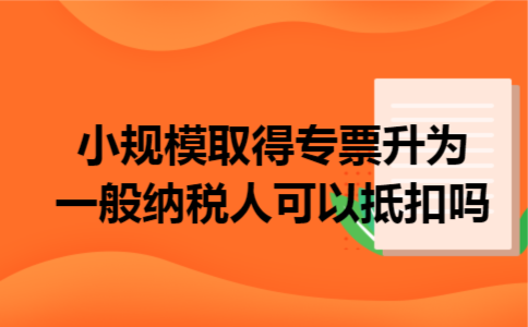 小规模取得专票升为一般纳税人可以抵扣吗 小规模取得专票升为一般纳税人可以抵扣吗