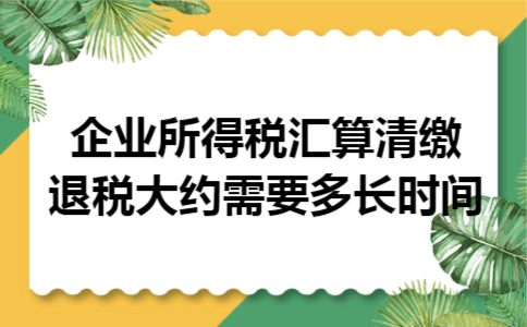 企业所得税汇算清缴退税大约需要多长时间