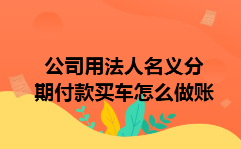 公司用法人名义分期付款买车怎么做账 公司用法人名义分期付款买车怎么做账