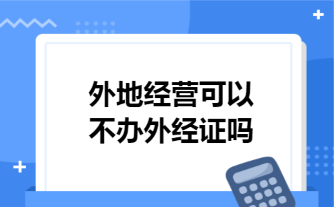 外地经营可以不办外经证吗 外地经营可以不办外经证吗