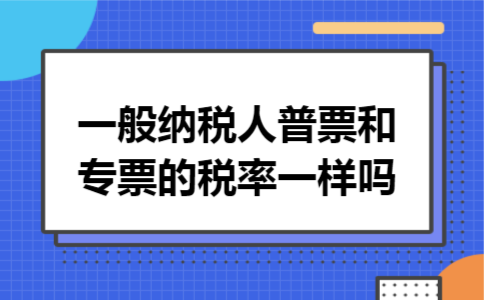 一般纳税人普票和专票的税率一样吗 一般纳税人普票和专票的税率一样吗