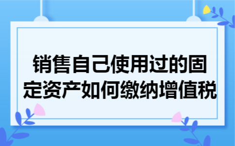 销售自己使用过的固定资产如何缴纳增值税