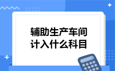 辅助生产车间计入什么科目 辅助生产车间计入什么科目