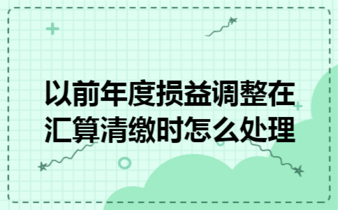 以前年度损益调整在汇算清缴时怎么处理 以前年度损益调整在汇算清缴时怎么处理