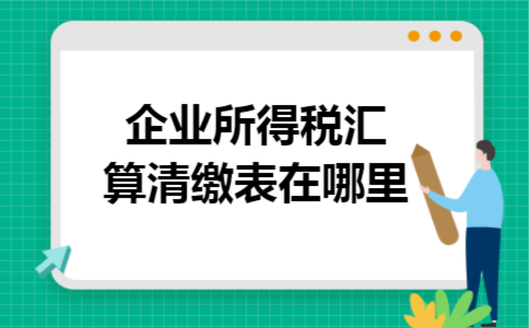 企业所得税汇算清缴表在哪里 企业所得税汇算清缴表在哪里