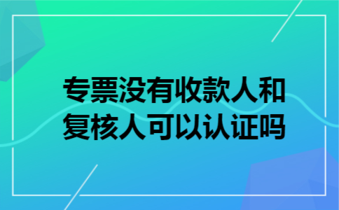 专票没有收款人和复核人可以认证吗 专票没有收款人和复核人可以认证吗