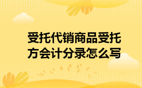 受托代销商品受托方会计分录怎么写 受托代销商品受托方会计分录怎么写
