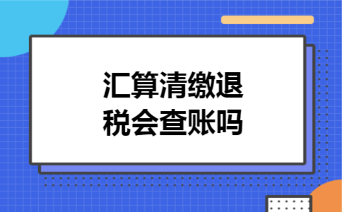 汇算清缴退税会查账吗 汇算清缴退税会查账吗