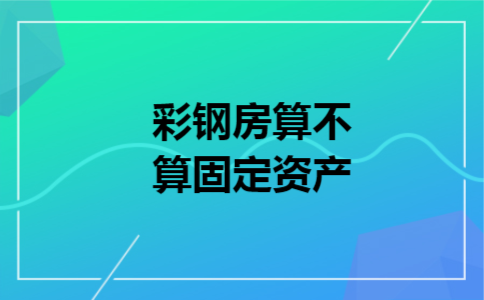 彩钢房算不算固定资产 彩钢房算不算固定资产
