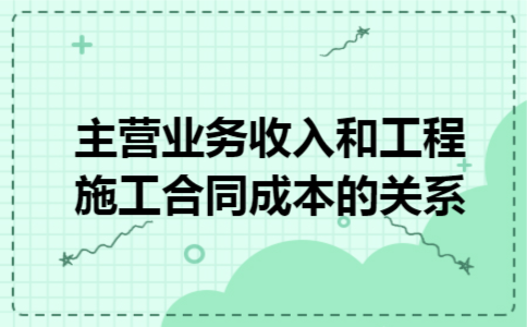 主营业务收入和工程施工合同成本的关系 主营业务收入和工程施工合同成本的关系