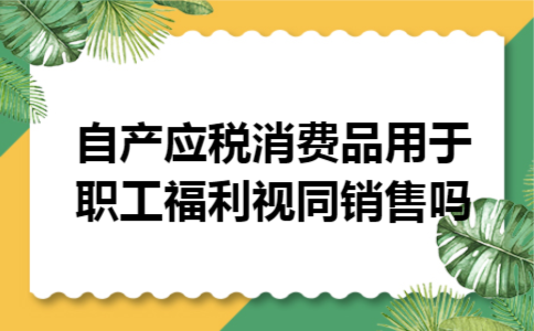 自产应税消费品用于职工福利视同销售吗 自产应税消费品用于职工福利视同销售吗