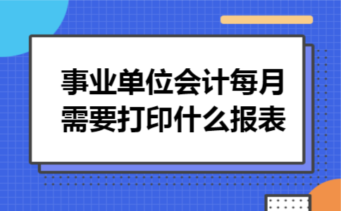 事业单位会计每月需要打印什么报表 事业单位会计每月需要打印什么报表