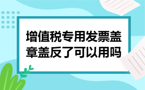 增值税专用发票盖章盖反了可以用吗 增值税专用发票盖章盖反了可以用吗