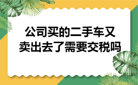 公司买的二手车又卖出去了,需要交税吗