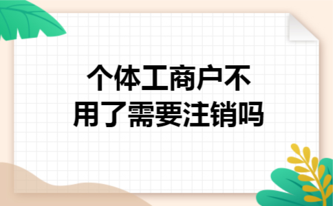 个体工商户不用了需要注销吗 个体工商户不用了需要注销吗