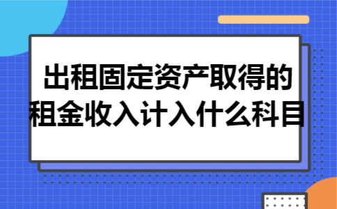 出租固定资产取得的租金收入计入什么科目 出租固定资产取得的租金收入计入什么科目