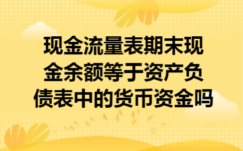 现金流量表期末现金余额等于资产负债表中的货币资金吗 现金流量表期末现金余额等于资产负债表中的货币资金吗