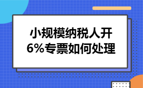 小规模纳税人开6%专票如何处理 小规模纳税人开6%专票如何处理