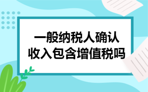 一般纳税人确认收入包含增值税吗 一般纳税人确认收入包含增值税吗