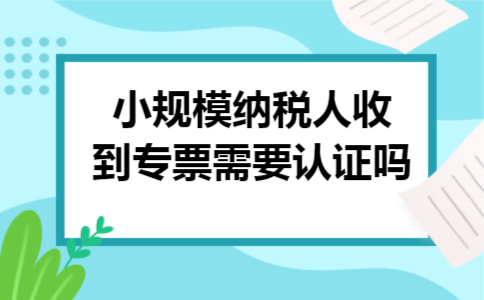 小规模纳税人收到专票需要认证吗 小规模纳税人收到专票需要认证吗