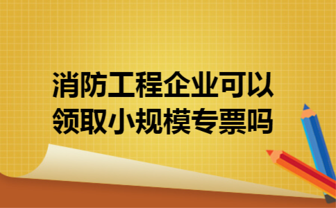 消防工程企业可以领取小规模专票吗
