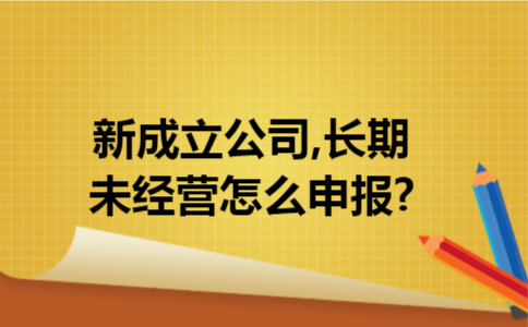 新成立公司,长期未经营怎么申报?
