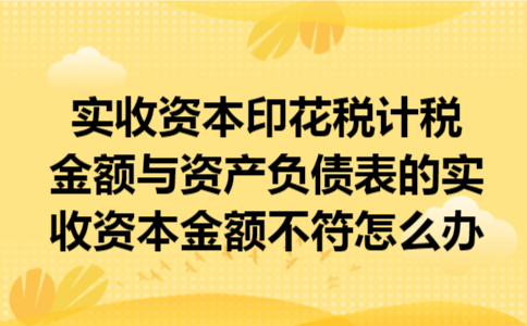 实收资本印花税计税金额与资产负债表的实收资本金额不符怎么办