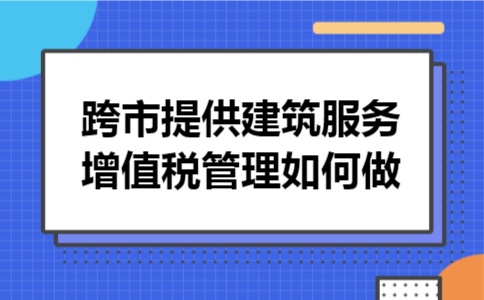 跨市提供建筑服务增值税管理如何做