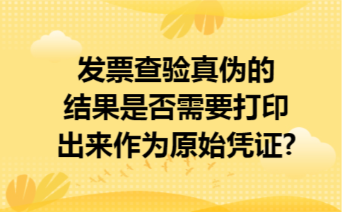 发票查验真伪的结果是否需要打印出来作为原始凭证?