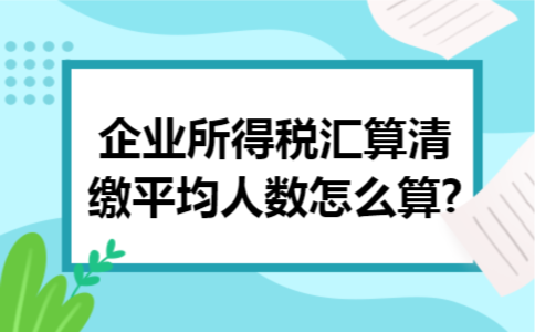 企业所得税汇算清缴平均人数怎么算?